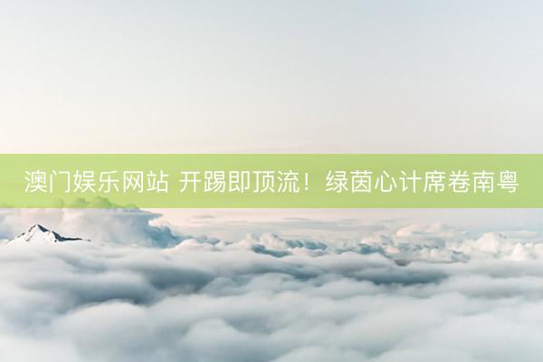 澳门娱乐网站 开踢即顶流！绿茵心计席卷南粤