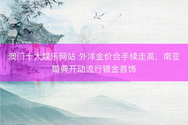 澳门十大娱乐网站 外洋金价合手续走高，南亚婚典开动流行镀金首饰