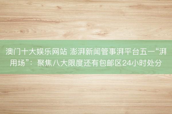 澳门十大娱乐网站 澎湃新闻管事湃平台五一“湃用场”：聚焦八大限度还有包邮区24小时处分