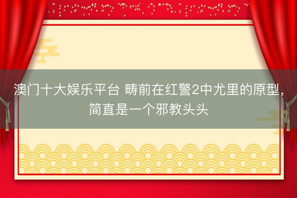 澳门十大娱乐平台 畴前在红警2中尤里的原型，简直是一个邪教头头