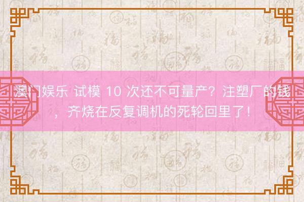 澳门娱乐 试模 10 次还不可量产？注塑厂的钱，齐烧在反复调机的死轮回里了！