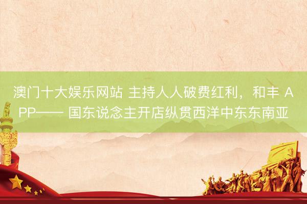 澳门十大娱乐网站 主持人人破费红利，和丰 APP—— 国东说念主开店纵贯西洋中东东南亚