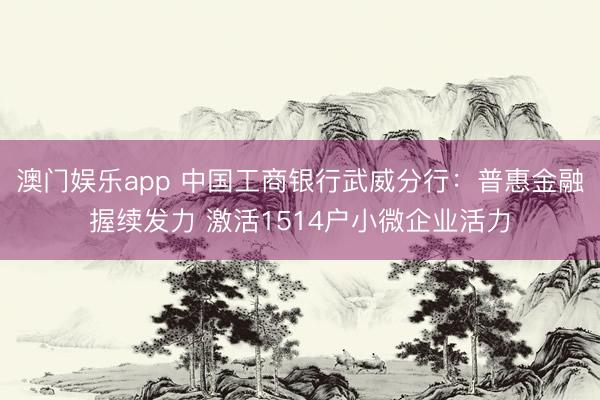 澳门娱乐app 中国工商银行武威分行：普惠金融握续发力 激活1514户小微企业活力