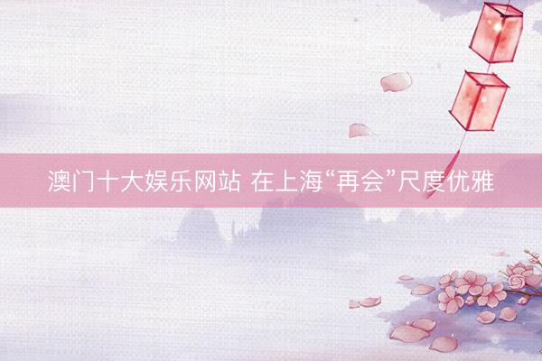 澳门十大娱乐网站 在上海“再会”尺度优雅