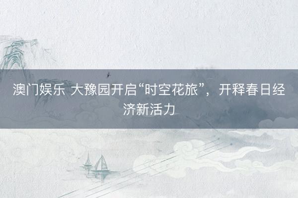 澳门娱乐 大豫园开启“时空花旅”，开释春日经济新活力