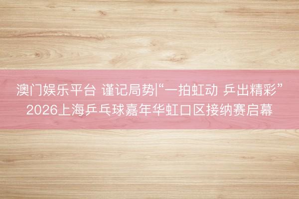 澳门娱乐平台 谨记局势|“一拍虹动 乒出精彩”2026上海乒乓球嘉年华虹口区接纳赛启幕