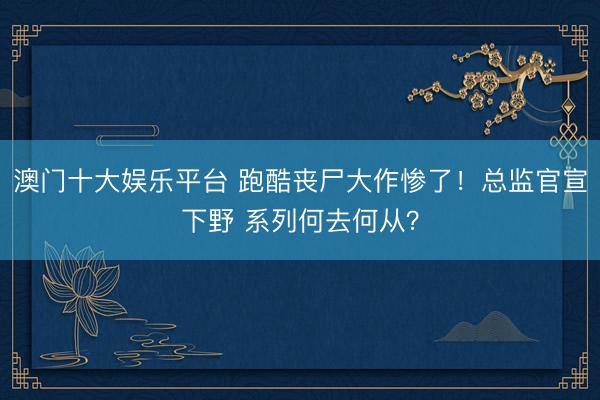 澳门十大娱乐平台 跑酷丧尸大作惨了！总监官宣下野 系列何去何从？