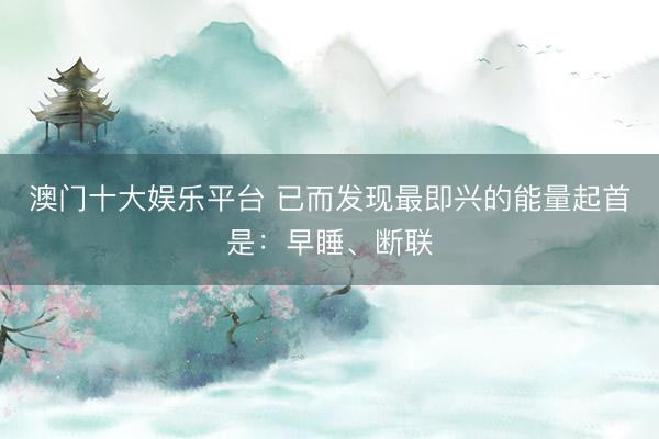 澳门十大娱乐平台 已而发现最即兴的能量起首是：早睡、断联