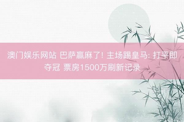 澳门娱乐网站 巴萨赢麻了! 主场踢皇马: 打平即夺冠 票房1500万刷新记录