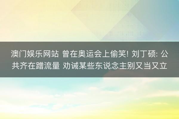 澳门娱乐网站 曾在奥运会上偷笑! 刘丁硕: 公共齐在蹭流量 劝诫某些东说念主别又当又立