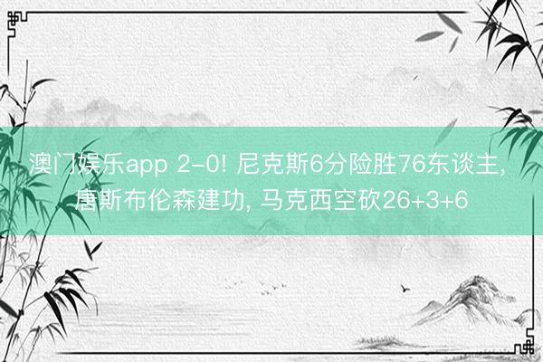 澳门娱乐app 2-0! 尼克斯6分险胜76东谈主， 唐斯布伦森建功， 马克西空砍26+3+6