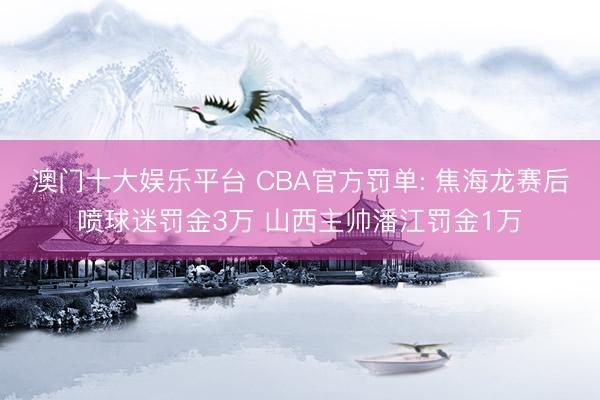 澳门十大娱乐平台 CBA官方罚单: 焦海龙赛后喷球迷罚金3万 山西主帅潘江罚金1万