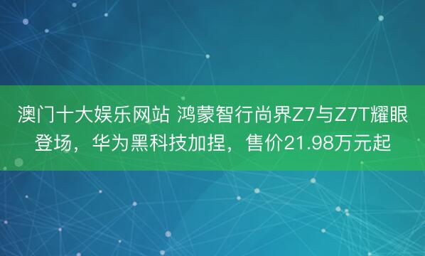 澳门十大娱乐网站 鸿蒙智行尚界Z7与Z7T耀眼登场，华为黑科技加捏，售价21.98万元起